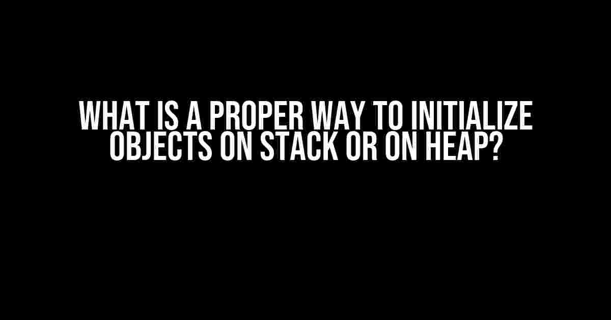 What is a Proper Way to Initialize Objects on Stack or on Heap?